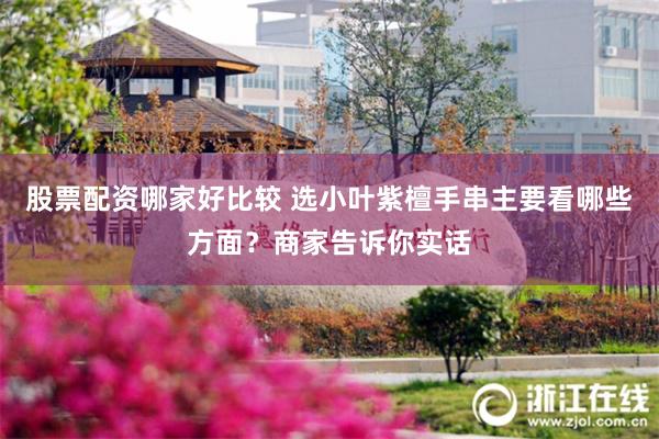 股票配资哪家好比较 选小叶紫檀手串主要看哪些方面？商家告诉你实话