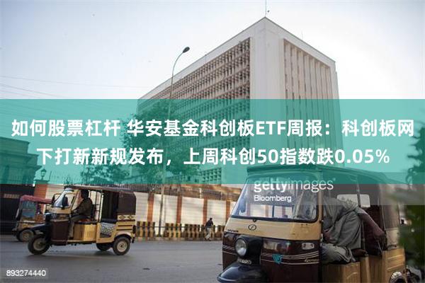 如何股票杠杆 华安基金科创板ETF周报：科创板网下打新新规发布，上周科创50指数跌0.05%