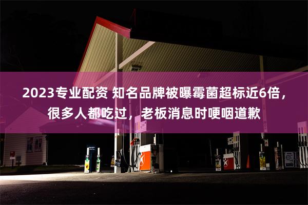 2023专业配资 知名品牌被曝霉菌超标近6倍，很多人都吃过，老板消息时哽咽道歉