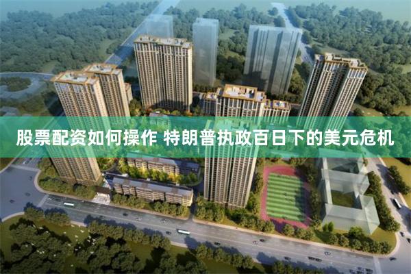 股票配资如何操作 特朗普执政百日下的美元危机