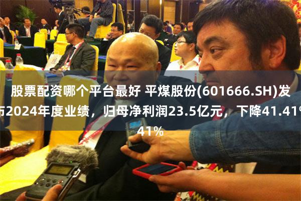 股票配资哪个平台最好 平煤股份(601666.SH)发布2024年度业绩，归母净利润23.5亿元，下降41.41%