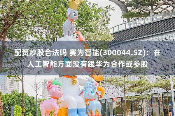 配资炒股合法吗 赛为智能(300044.SZ)：在人工智能方面没有跟华为合作或参股
