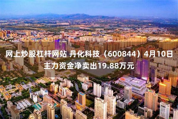 网上炒股杠杆网站 丹化科技（600844）4月10日主力资金净卖出19.88万元