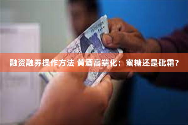 融资融券操作方法 黄酒高端化：蜜糖还是砒霜？