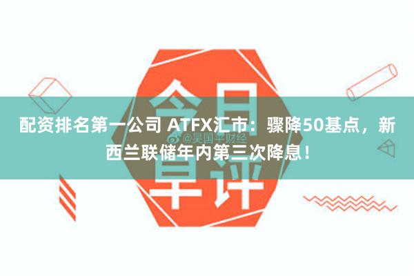 配资排名第一公司 ATFX汇市：骤降50基点，新西兰联储年内第三次降息！