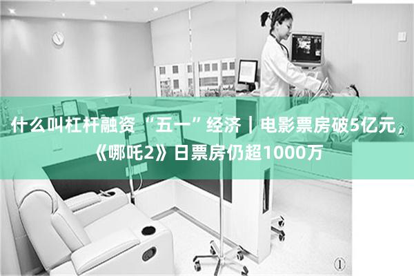 什么叫杠杆融资 “五一”经济｜电影票房破5亿元，《哪吒2》日票房仍超1000万