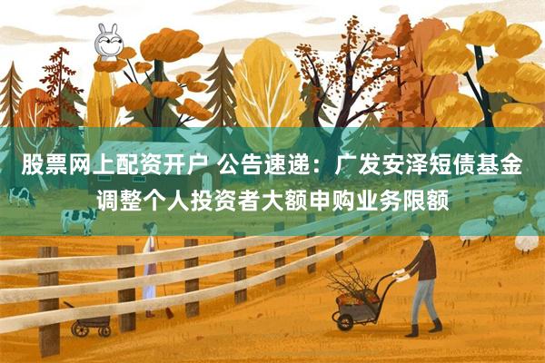 股票网上配资开户 公告速递：广发安泽短债基金调整个人投资者大额申购业务限额