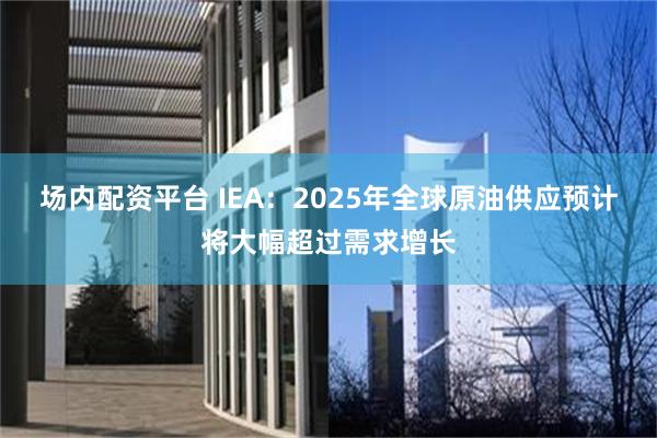 场内配资平台 IEA：2025年全球原油供应预计将大幅超过需求增长
