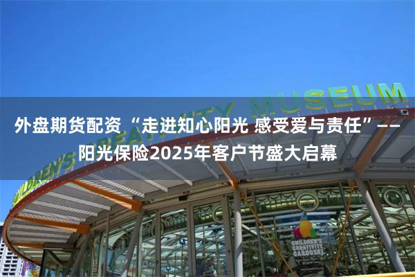 外盘期货配资 “走进知心阳光 感受爱与责任”——阳光保险2025年客户节盛大启幕