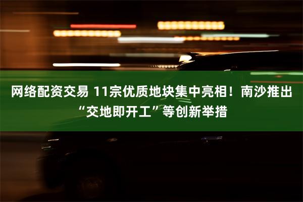 网络配资交易 11宗优质地块集中亮相！南沙推出“交地即开工”等创新举措