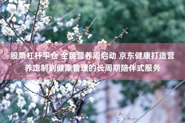 股票杠杆平仓 全民营养周启动 京东健康打造营养定制到健康管理的长周期陪伴式服务