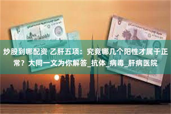 炒股到哪配资 乙肝五项：究竟哪几个阳性才属于正常？大同一文为你解答_抗体_病毒_肝病医院