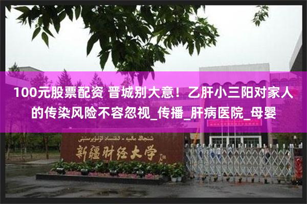 100元股票配资 晋城别大意！乙肝小三阳对家人的传染风险不容忽视_传播_肝病医院_母婴