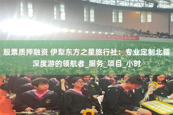 股票质押融资 伊犁东方之星旅行社：专业定制北疆深度游的领航者_服务_项目_小时