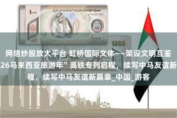 网络炒股放大平台 虹桥国际文体——架设文明互鉴之桥，助力“2026马来西亚旅游年”高铁专列启程，续写中马友谊新篇章_中国_游客