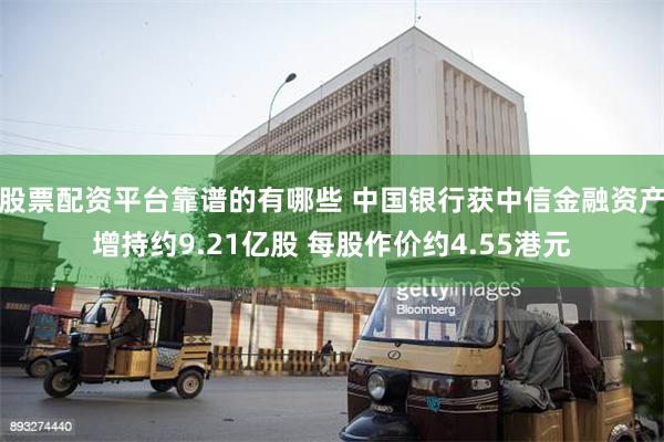 股票配资平台靠谱的有哪些 中国银行获中信金融资产增持约9.21亿股 每股作价约4.55港元