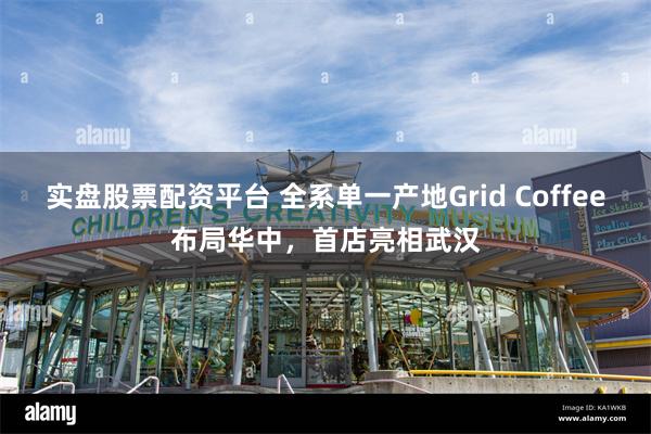 实盘股票配资平台 全系单一产地Grid Coffee布局华中，首店亮相武汉