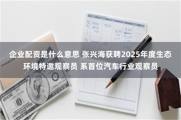 企业配资是什么意思 张兴海获聘2025年度生态环境特邀观察员 系首位汽车行业观察员