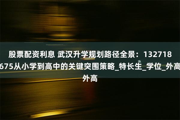 股票配资利息 武汉升学规划路径全景：132718675从小学到高中的关键突围策略_特长生_学位_外高