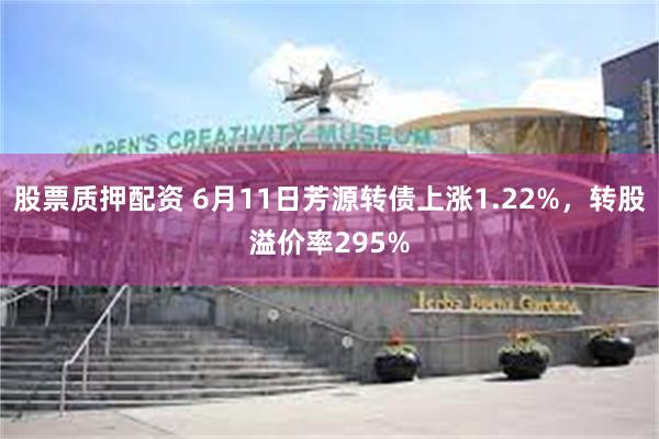股票质押配资 6月11日芳源转债上涨1.22%，转股溢价率295%