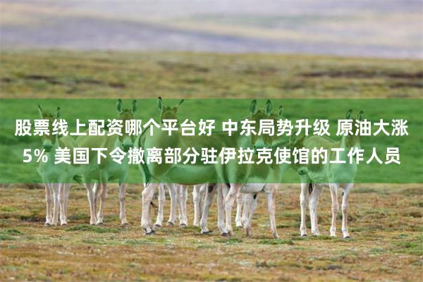 股票线上配资哪个平台好 中东局势升级 原油大涨5% 美国下令撤离部分驻伊拉克使馆的工作人员
