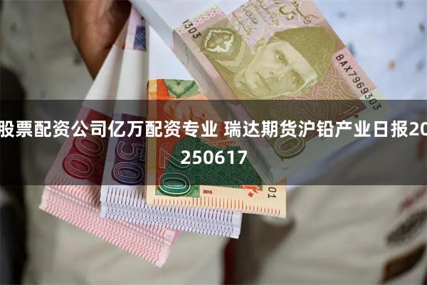 股票配资公司亿万配资专业 瑞达期货沪铅产业日报20250617