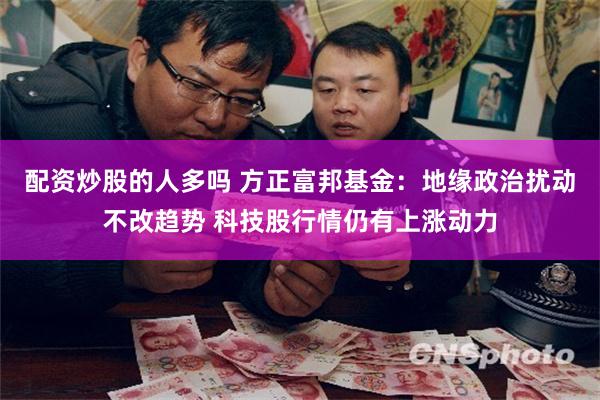 配资炒股的人多吗 方正富邦基金：地缘政治扰动不改趋势 科技股行情仍有上涨动力