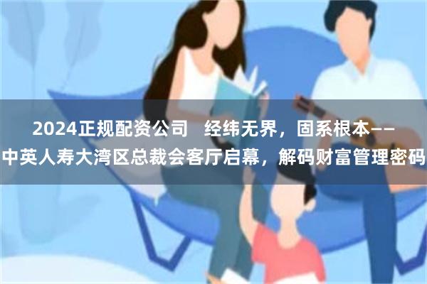 2024正规配资公司   经纬无界，固系根本——中英人寿大湾区总裁会客厅启幕，解码财富管理密码