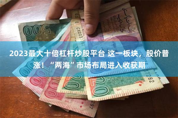 2023最大十倍杠杆炒股平台 这一板块，股价普涨！“两海”市场布局进入收获期