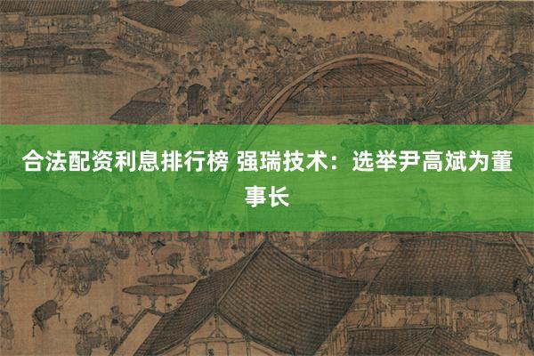 合法配资利息排行榜 强瑞技术：选举尹高斌为董事长