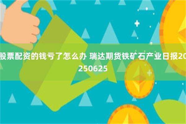 股票配资的钱亏了怎么办 瑞达期货铁矿石产业日报20250625
