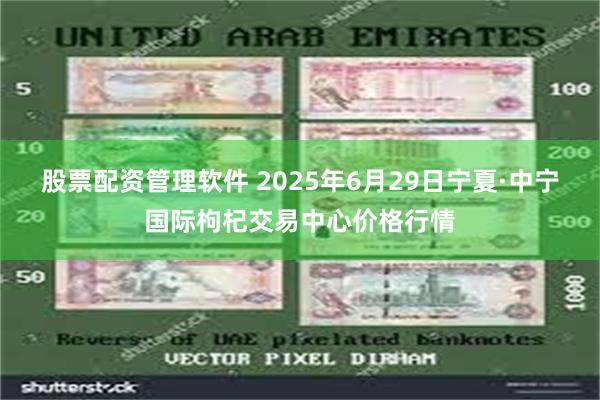 股票配资管理软件 2025年6月29日宁夏·中宁国际枸杞交易中心价格行情
