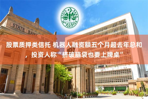 股票质押类信托 机器人融资额五个月超去年总和，投资人称“挤破脑袋也要上牌桌”