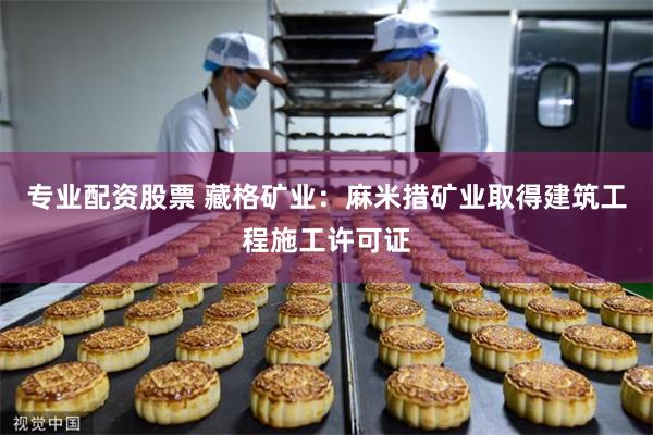 专业配资股票 藏格矿业：麻米措矿业取得建筑工程施工许可证