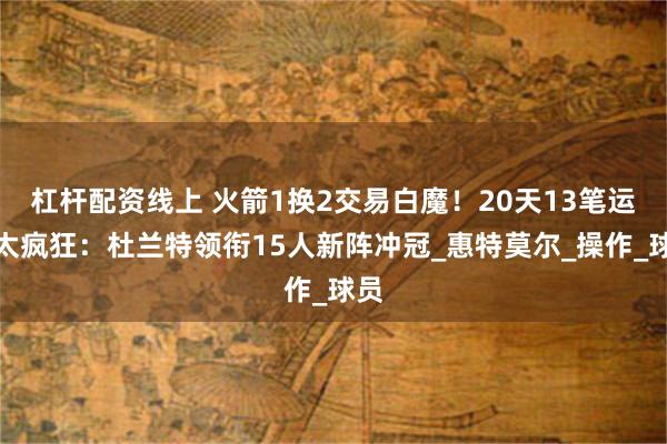 杠杆配资线上 火箭1换2交易白魔！20天13笔运作太疯狂：杜兰特领衔15人新阵冲冠_惠特莫尔_操作_球员