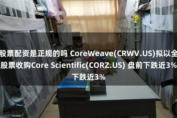 股票配资是正规的吗 CoreWeave(CRWV.US)拟以全股票收购Core Scientific(CORZ.US) 盘前下跌近3%