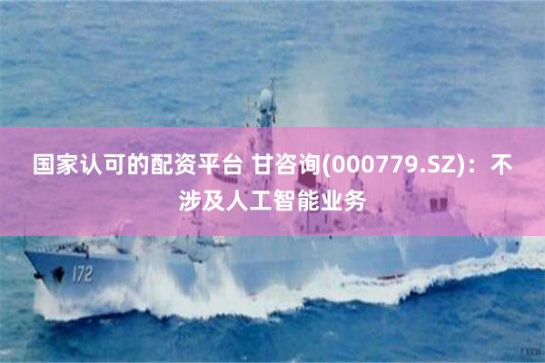 国家认可的配资平台 甘咨询(000779.SZ)：不涉及人工智能业务
