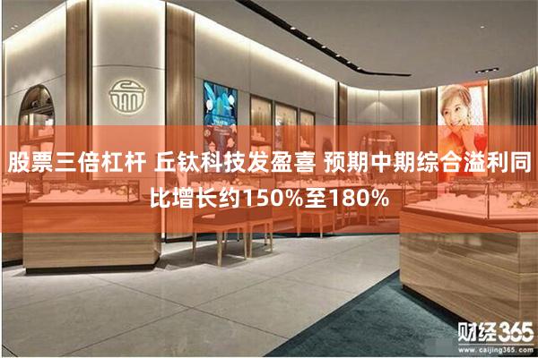 股票三倍杠杆 丘钛科技发盈喜 预期中期综合溢利同比增长约150%至180%