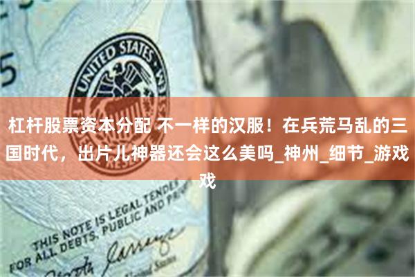 杠杆股票资本分配 不一样的汉服！在兵荒马乱的三国时代，出片儿神器还会这么美吗_神州_细节_游戏