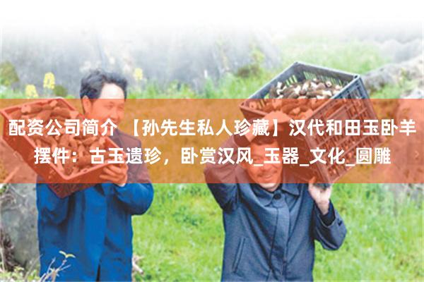 配资公司简介 【孙先生私人珍藏】汉代和田玉卧羊摆件：古玉遗珍，卧赏汉风_玉器_文化_圆雕