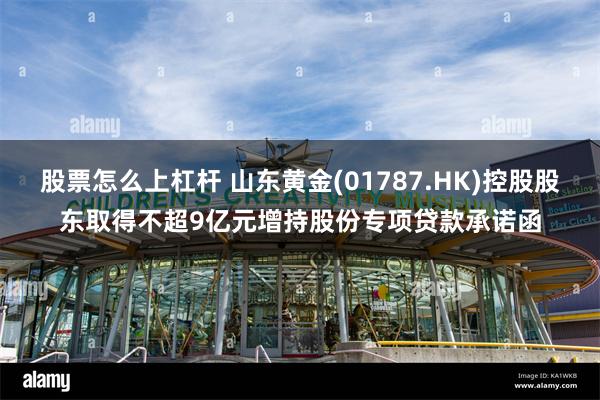 股票怎么上杠杆 山东黄金(01787.HK)控股股东取得不超9亿元增持股份专项贷款承诺函