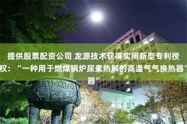 提供股票配资公司 龙源技术获得实用新型专利授权：“一种用于燃煤锅炉尿素热解的高温气气换热器”