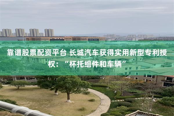 靠谱股票配资平台 长城汽车获得实用新型专利授权：“杯托组件和车辆”