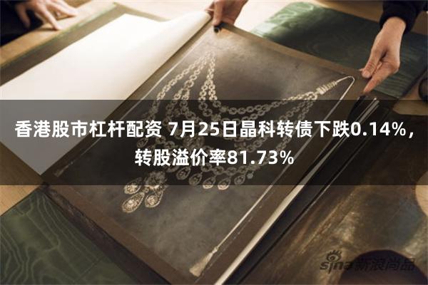 香港股市杠杆配资 7月25日晶科转债下跌0.14%，转股溢价率81.73%