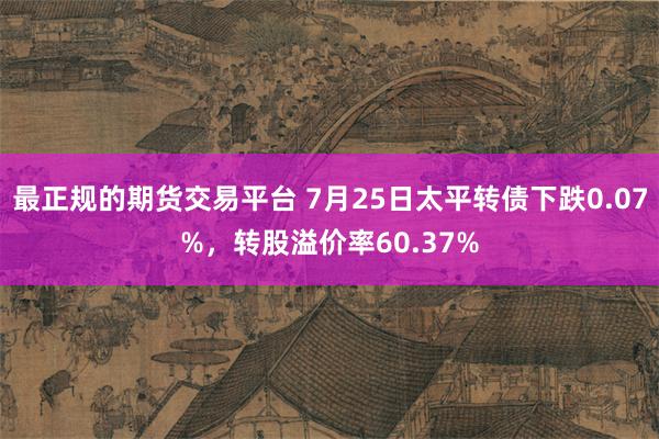 最正规的期货交易平台 7月25日太平转债下跌0.07%，转股溢价率60.37%