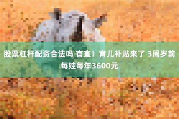 股票杠杆配资合法吗 官宣！育儿补贴来了 3周岁前每娃每年3600元