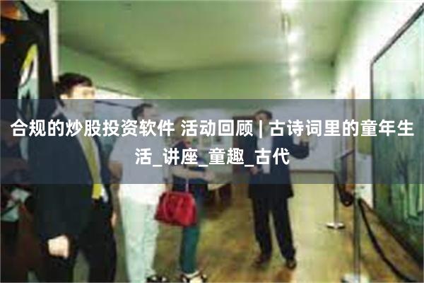 合规的炒股投资软件 活动回顾 | 古诗词里的童年生活_讲座_童趣_古代