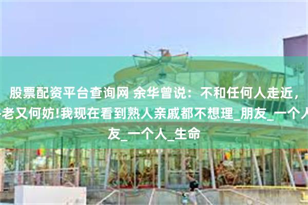 股票配资平台查询网 余华曾说：不和任何人走近，孤独终老又何妨!我现在看到熟人亲戚都不想理_朋友_一个人_生命