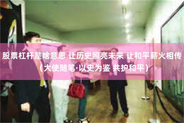 股票杠杆是啥意思 让历史照亮未来 让和平薪火相传（大使随笔·以史为鉴 共护和平）