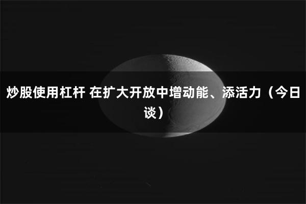 炒股使用杠杆 在扩大开放中增动能、添活力（今日谈）